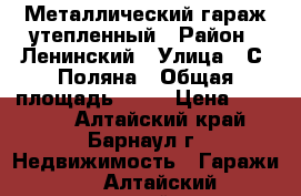 Металлический гараж утепленный › Район ­ Ленинский › Улица ­ С. Поляна › Общая площадь ­ 24 › Цена ­ 90 000 - Алтайский край, Барнаул г. Недвижимость » Гаражи   . Алтайский край